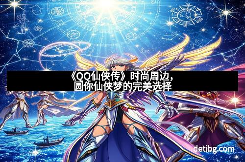 《QQ仙侠传》时尚周边，圆你仙侠梦的完美选择